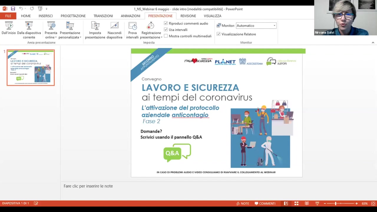 E!

H  3 1_NS_Webinar 6 maggio - slide intro lmodalité compatibilitél - PowerPoint
HOME INSERISCI PROGETTAZIONE TRANSIZIONI ANIMAZIONI PRESEHTAZIONE REVISIONE VISUALIZZA

 

- .. . ‘ 1 ‘ ~ ‘ ' 5
    ‘. .7 /41  /3 ~/ Rnproducl comment: audio Monitor: Amomatico _
"2'; “ A I ‘ I L i’ " (‘  . ’ ~/ Usa intervallx
Da||'inizio Dalla diaposmva Presenta Presentazione lmposta Nascondu Prova Registrazione _ V _ V ¢ Visuahuazione Remme W'V3?8 $«’1lVi
corrente online ' personalizzata * presentazione diapositiva Intervalll pxesentazione ' M°5"° ‘°”"°"' "‘“"'"‘°d'°"
Auvua prcscntaznone Imposta Monitor is

 

 PL.:.NET

   

Convegno

LAVORO E SICUREZZA
oi fempi de| coronovirus

L'a?ivc:zione del profocollo

aziendale an.tis;9z1tg.qi9%%
F030 7

   
 

Domande?
Scrivici usando il pannello Q&A

IN 0150 DI PROBLEMI AUDIO E VIDEO CONSIGUAMO DI RIAVVIARE IL COMEGAMENTO AL WEBINAR

Fare cluc per inserire Ie note

DlAPOSfTlVA1D|1 [12 _éNOTE ‘COMMENT! E]